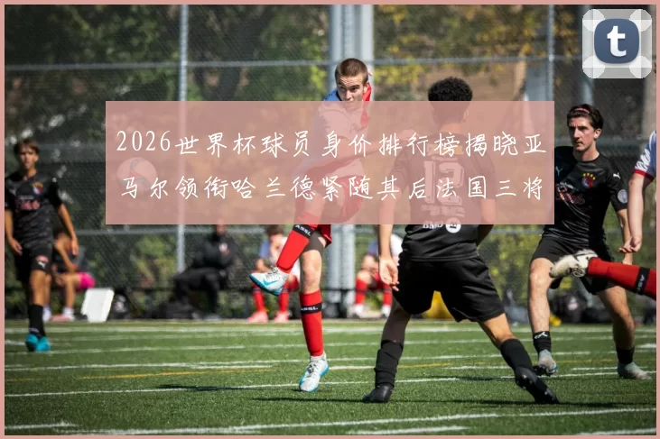 2026世界杯球员身价排行榜揭晓亚马尔领衔哈兰德紧随其后法国三将入围