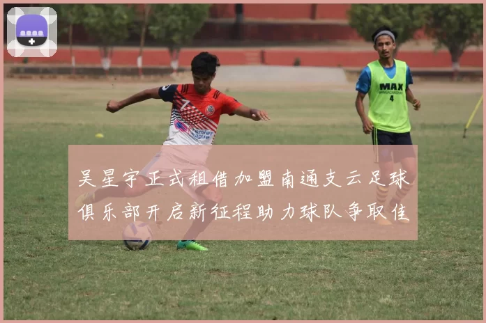 吴星宇正式租借加盟南通支云足球俱乐部开启新征程助力球队争取佳绩