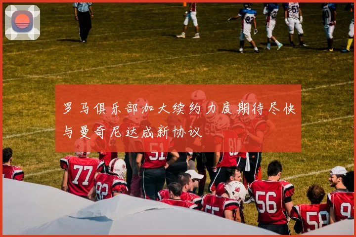 罗马俱乐部加大续约力度期待尽快与曼奇尼达成新协议