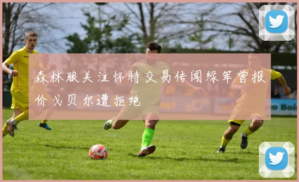 森林狼关注怀特交易传闻绿军曾报价戈贝尔遭拒绝