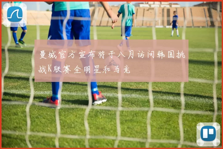 曼城官方宣布将于八月访问韩国挑战K联赛全明星和马竞