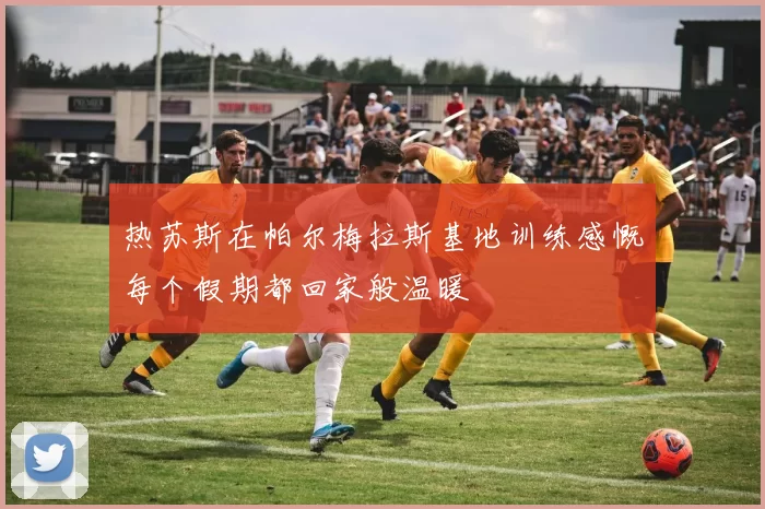 热苏斯在帕尔梅拉斯基地训练感慨每个假期都回家般温暖