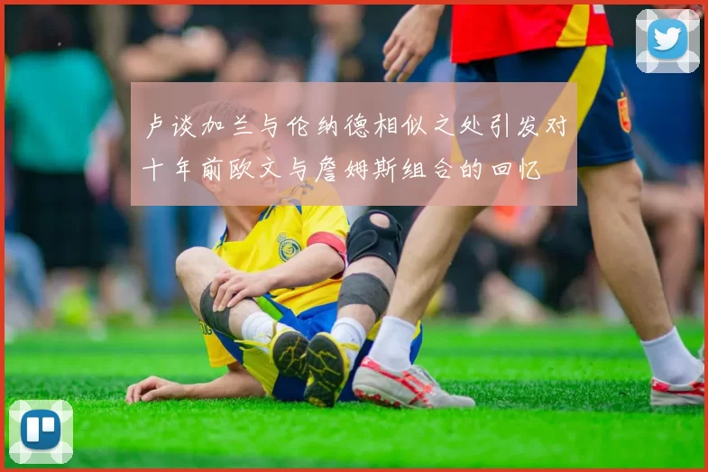 卢谈加兰与伦纳德相似之处引发对十年前欧文与詹姆斯组合的回忆