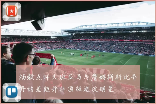 杨毅点评文班亚马与詹姆斯科比乔丹的差距并非顶级进攻明星