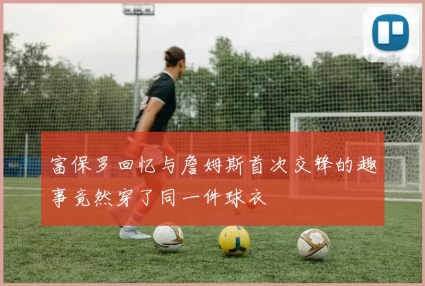 富保罗回忆与詹姆斯首次交锋的趣事竟然穿了同一件球衣