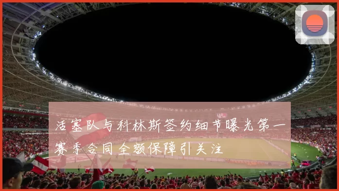 活塞队与科林斯签约细节曝光第一赛季合同全额保障引关注