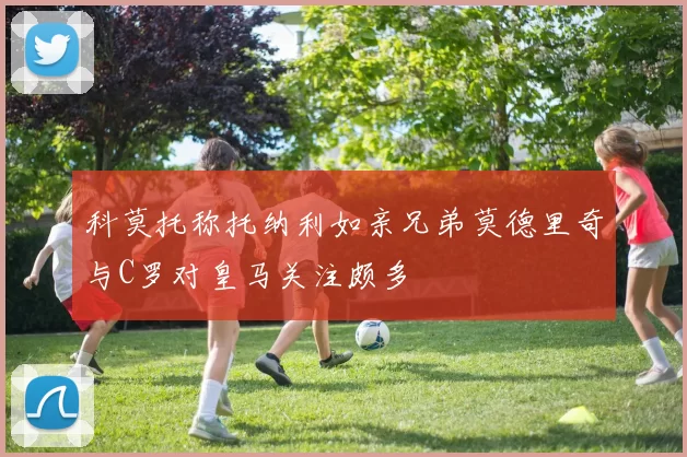科莫托称托纳利如亲兄弟莫德里奇与C罗对皇马关注颇多