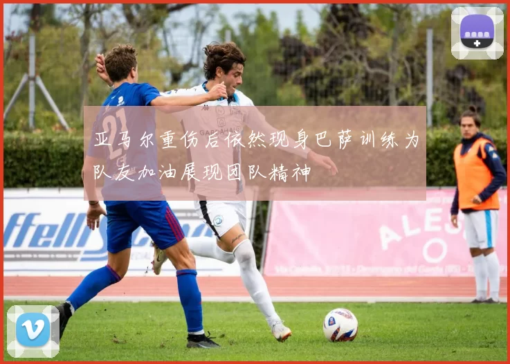 亚马尔重伤后依然现身巴萨训练为队友加油展现团队精神