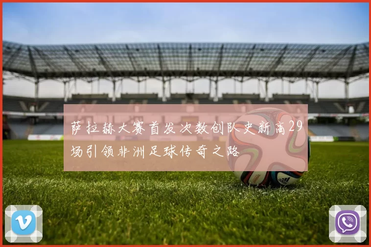 萨拉赫大赛首发次数创队史新高29场引领非洲足球传奇之路