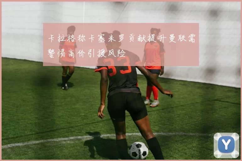 卡拉格称卡塞米罗贡献提升曼联需警惕高价引援风险