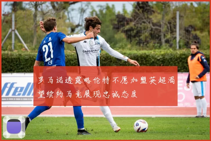 罗马诺透露略伦特不愿加盟英超渴望续约马竞展现忠诚态度