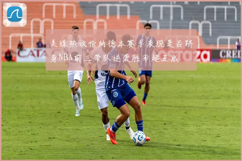 美媒热议伦纳德本赛季表现是否跻身NBA前三带队逆袭胜率超五成