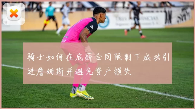 骑士如何在底薪合同限制下成功引进詹姆斯并避免资产损失