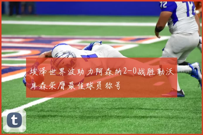 埃泽世界波助力阿森纳2-0战胜勒沃库森荣膺最佳球员称号