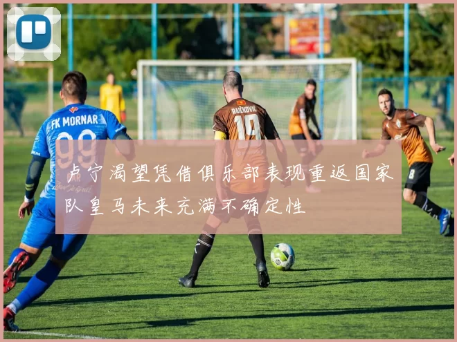 卢宁渴望凭借俱乐部表现重返国家队皇马未来充满不确定性