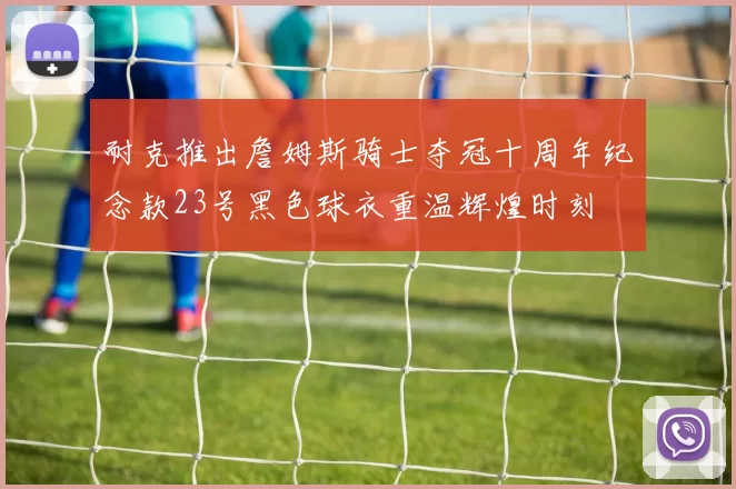 耐克推出詹姆斯骑士夺冠十周年纪念款23号黑色球衣重温辉煌时刻