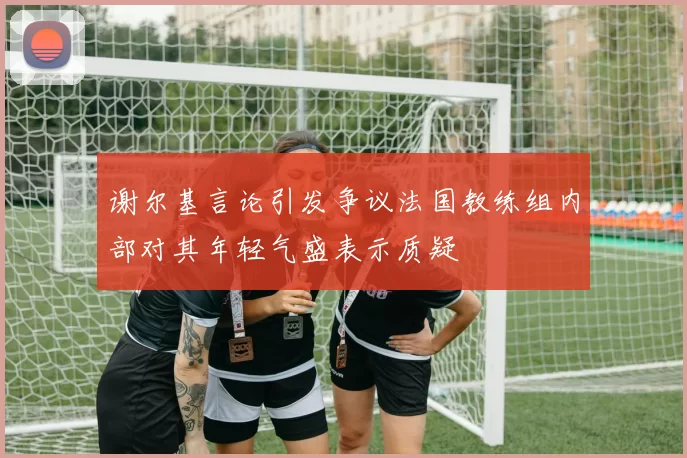 谢尔基言论引发争议法国教练组内部对其年轻气盛表示质疑