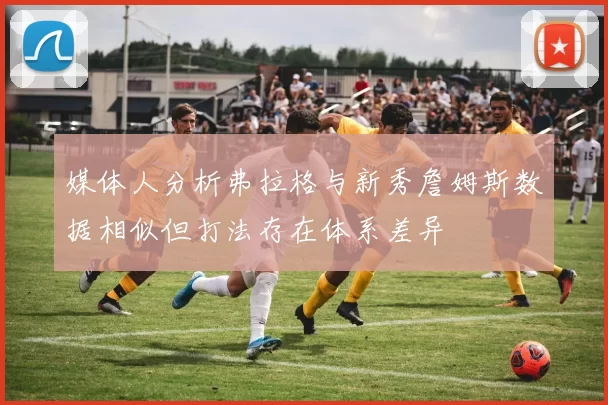媒体人分析弗拉格与新秀詹姆斯数据相似但打法存在体系差异