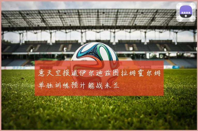 意天空报道伊尔迪兹图拉姆霍尔姆单独训练预计能战米兰