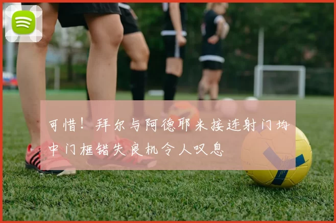 可惜！拜尔与阿德耶米接连射门均中门框错失良机令人叹息