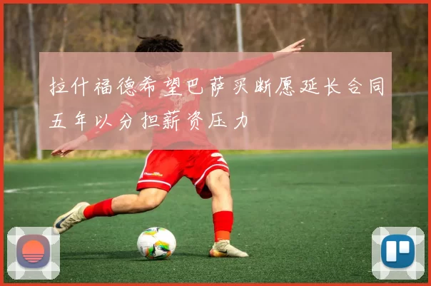 拉什福德希望巴萨买断愿延长合同五年以分担薪资压力
