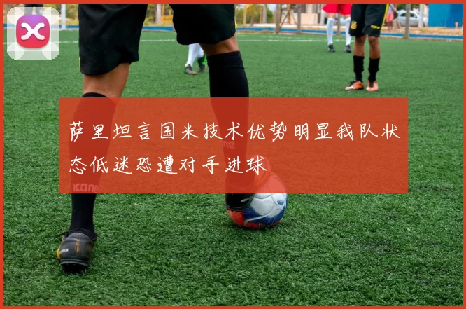 萨里坦言国米技术优势明显我队状态低迷恐遭对手进球